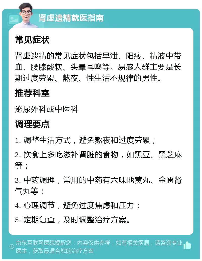 肾虚遗精就医指南 常见症状 肾虚遗精的常见症状包括早泄、阳痿、精液中带血、腰膝酸软、头晕耳鸣等。易感人群主要是长期过度劳累、熬夜、性生活不规律的男性。 推荐科室 泌尿外科或中医科 调理要点 1. 调整生活方式，避免熬夜和过度劳累； 2. 饮食上多吃滋补肾脏的食物，如黑豆、黑芝麻等； 3. 中药调理，常用的中药有六味地黄丸、金匮肾气丸等； 4. 心理调节，避免过度焦虑和压力； 5. 定期复查，及时调整治疗方案。