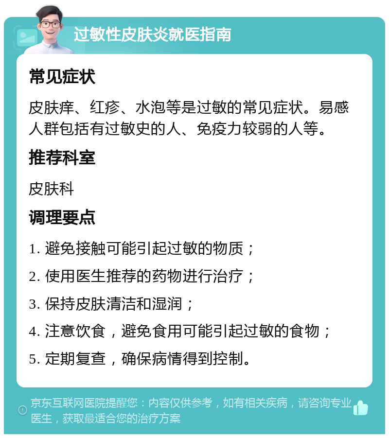 过敏性皮肤炎就医指南 常见症状 皮肤痒、红疹、水泡等是过敏的常见症状。易感人群包括有过敏史的人、免疫力较弱的人等。 推荐科室 皮肤科 调理要点 1. 避免接触可能引起过敏的物质； 2. 使用医生推荐的药物进行治疗； 3. 保持皮肤清洁和湿润； 4. 注意饮食，避免食用可能引起过敏的食物； 5. 定期复查，确保病情得到控制。