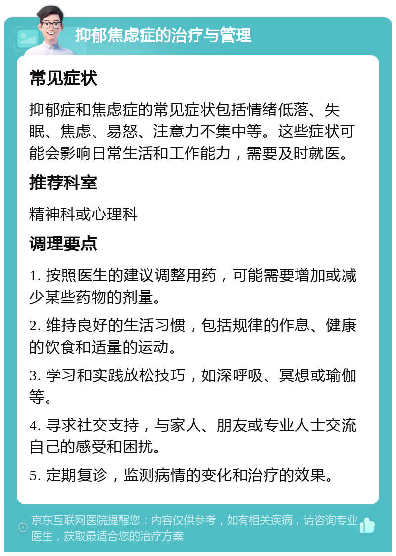 抑郁焦虑症的治疗与管理 常见症状 抑郁症和焦虑症的常见症状包括情绪低落、失眠、焦虑、易怒、注意力不集中等。这些症状可能会影响日常生活和工作能力，需要及时就医。 推荐科室 精神科或心理科 调理要点 1. 按照医生的建议调整用药，可能需要增加或减少某些药物的剂量。 2. 维持良好的生活习惯，包括规律的作息、健康的饮食和适量的运动。 3. 学习和实践放松技巧，如深呼吸、冥想或瑜伽等。 4. 寻求社交支持，与家人、朋友或专业人士交流自己的感受和困扰。 5. 定期复诊，监测病情的变化和治疗的效果。