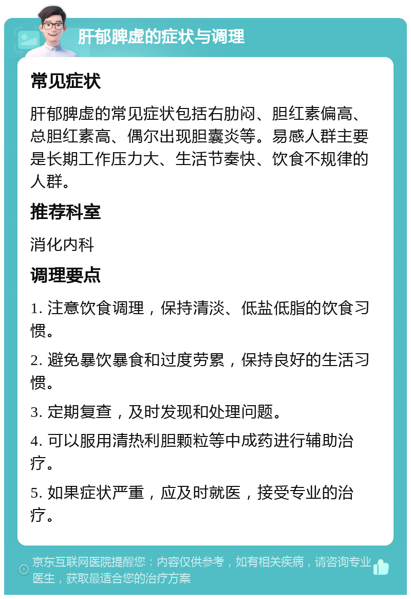 肝郁脾虚的症状与调理 常见症状 肝郁脾虚的常见症状包括右肋闷、胆红素偏高、总胆红素高、偶尔出现胆囊炎等。易感人群主要是长期工作压力大、生活节奏快、饮食不规律的人群。 推荐科室 消化内科 调理要点 1. 注意饮食调理，保持清淡、低盐低脂的饮食习惯。 2. 避免暴饮暴食和过度劳累，保持良好的生活习惯。 3. 定期复查，及时发现和处理问题。 4. 可以服用清热利胆颗粒等中成药进行辅助治疗。 5. 如果症状严重，应及时就医，接受专业的治疗。