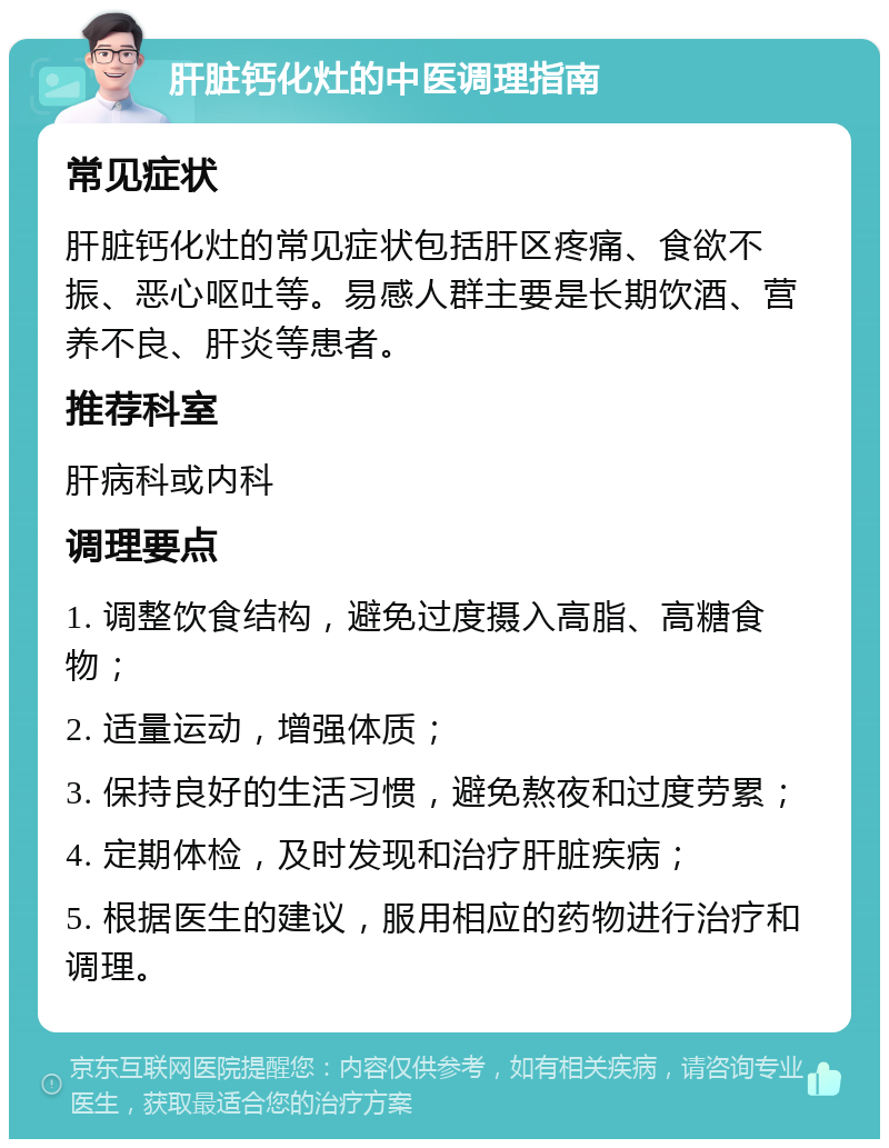 肝脏钙化灶的中医调理指南 常见症状 肝脏钙化灶的常见症状包括肝区疼痛、食欲不振、恶心呕吐等。易感人群主要是长期饮酒、营养不良、肝炎等患者。 推荐科室 肝病科或内科 调理要点 1. 调整饮食结构，避免过度摄入高脂、高糖食物； 2. 适量运动，增强体质； 3. 保持良好的生活习惯，避免熬夜和过度劳累； 4. 定期体检，及时发现和治疗肝脏疾病； 5. 根据医生的建议，服用相应的药物进行治疗和调理。