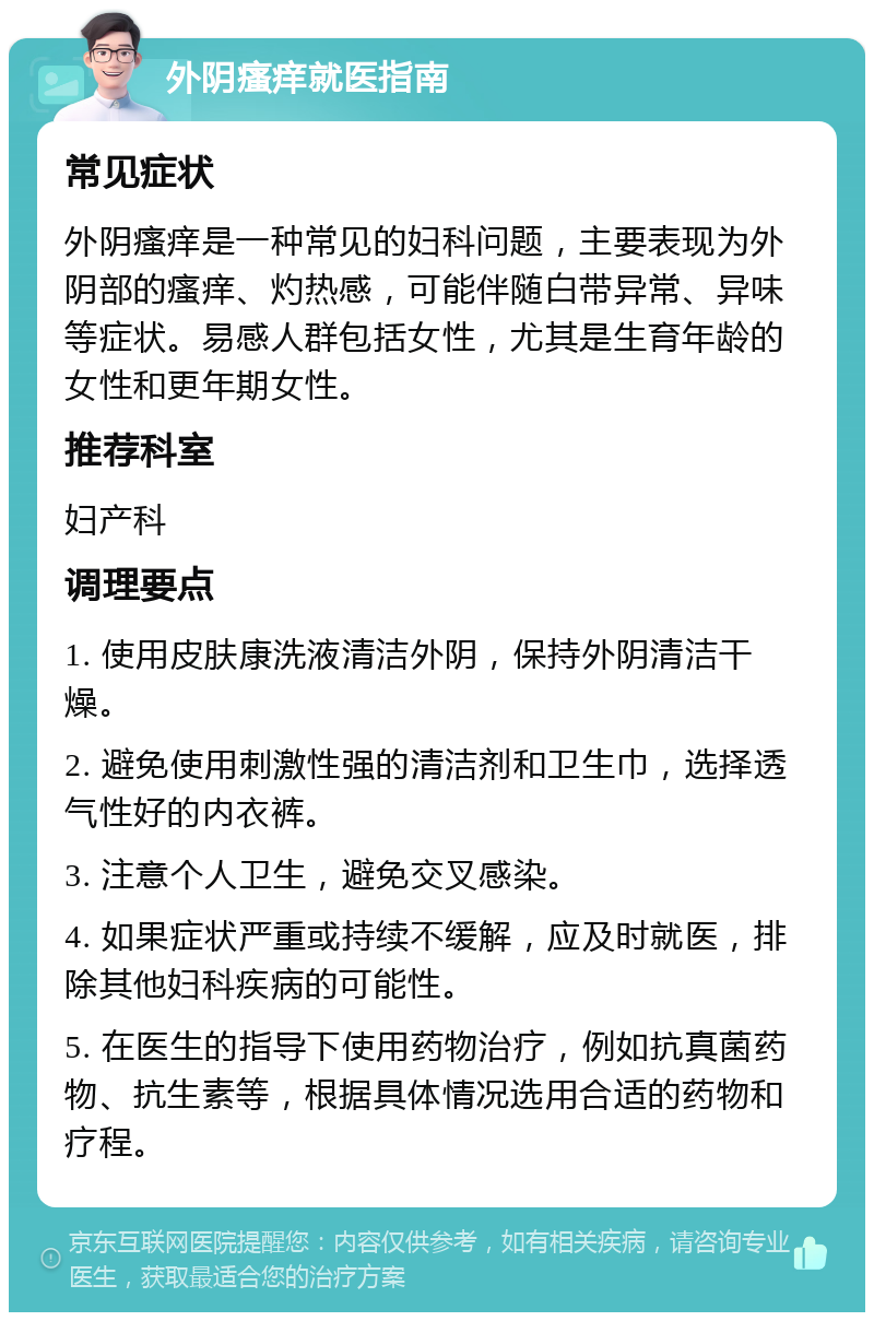 外阴瘙痒就医指南 常见症状 外阴瘙痒是一种常见的妇科问题，主要表现为外阴部的瘙痒、灼热感，可能伴随白带异常、异味等症状。易感人群包括女性，尤其是生育年龄的女性和更年期女性。 推荐科室 妇产科 调理要点 1. 使用皮肤康洗液清洁外阴，保持外阴清洁干燥。 2. 避免使用刺激性强的清洁剂和卫生巾，选择透气性好的内衣裤。 3. 注意个人卫生，避免交叉感染。 4. 如果症状严重或持续不缓解，应及时就医，排除其他妇科疾病的可能性。 5. 在医生的指导下使用药物治疗，例如抗真菌药物、抗生素等，根据具体情况选用合适的药物和疗程。