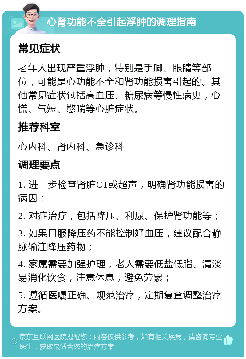 心肾功能不全引起浮肿的调理指南 常见症状 老年人出现严重浮肿，特别是手脚、眼睛等部位，可能是心功能不全和肾功能损害引起的。其他常见症状包括高血压、糖尿病等慢性病史，心慌、气短、憋喘等心脏症状。 推荐科室 心内科、肾内科、急诊科 调理要点 1. 进一步检查肾脏CT或超声，明确肾功能损害的病因； 2. 对症治疗，包括降压、利尿、保护肾功能等； 3. 如果口服降压药不能控制好血压，建议配合静脉输注降压药物； 4. 家属需要加强护理，老人需要低盐低脂、清淡易消化饮食，注意休息，避免劳累； 5. 遵循医嘱正确、规范治疗，定期复查调整治疗方案。