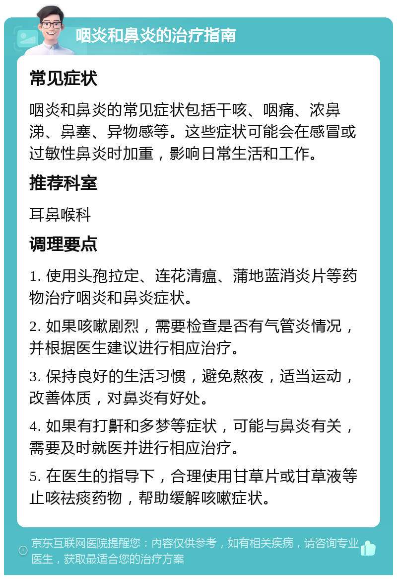 咽炎和鼻炎的治疗指南 常见症状 咽炎和鼻炎的常见症状包括干咳、咽痛、浓鼻涕、鼻塞、异物感等。这些症状可能会在感冒或过敏性鼻炎时加重，影响日常生活和工作。 推荐科室 耳鼻喉科 调理要点 1. 使用头孢拉定、连花清瘟、蒲地蓝消炎片等药物治疗咽炎和鼻炎症状。 2. 如果咳嗽剧烈，需要检查是否有气管炎情况，并根据医生建议进行相应治疗。 3. 保持良好的生活习惯，避免熬夜，适当运动，改善体质，对鼻炎有好处。 4. 如果有打鼾和多梦等症状，可能与鼻炎有关，需要及时就医并进行相应治疗。 5. 在医生的指导下，合理使用甘草片或甘草液等止咳祛痰药物，帮助缓解咳嗽症状。