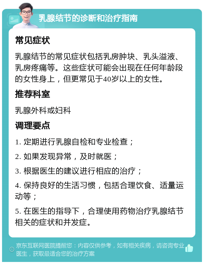 乳腺结节的诊断和治疗指南 常见症状 乳腺结节的常见症状包括乳房肿块、乳头溢液、乳房疼痛等。这些症状可能会出现在任何年龄段的女性身上，但更常见于40岁以上的女性。 推荐科室 乳腺外科或妇科 调理要点 1. 定期进行乳腺自检和专业检查； 2. 如果发现异常，及时就医； 3. 根据医生的建议进行相应的治疗； 4. 保持良好的生活习惯，包括合理饮食、适量运动等； 5. 在医生的指导下，合理使用药物治疗乳腺结节相关的症状和并发症。