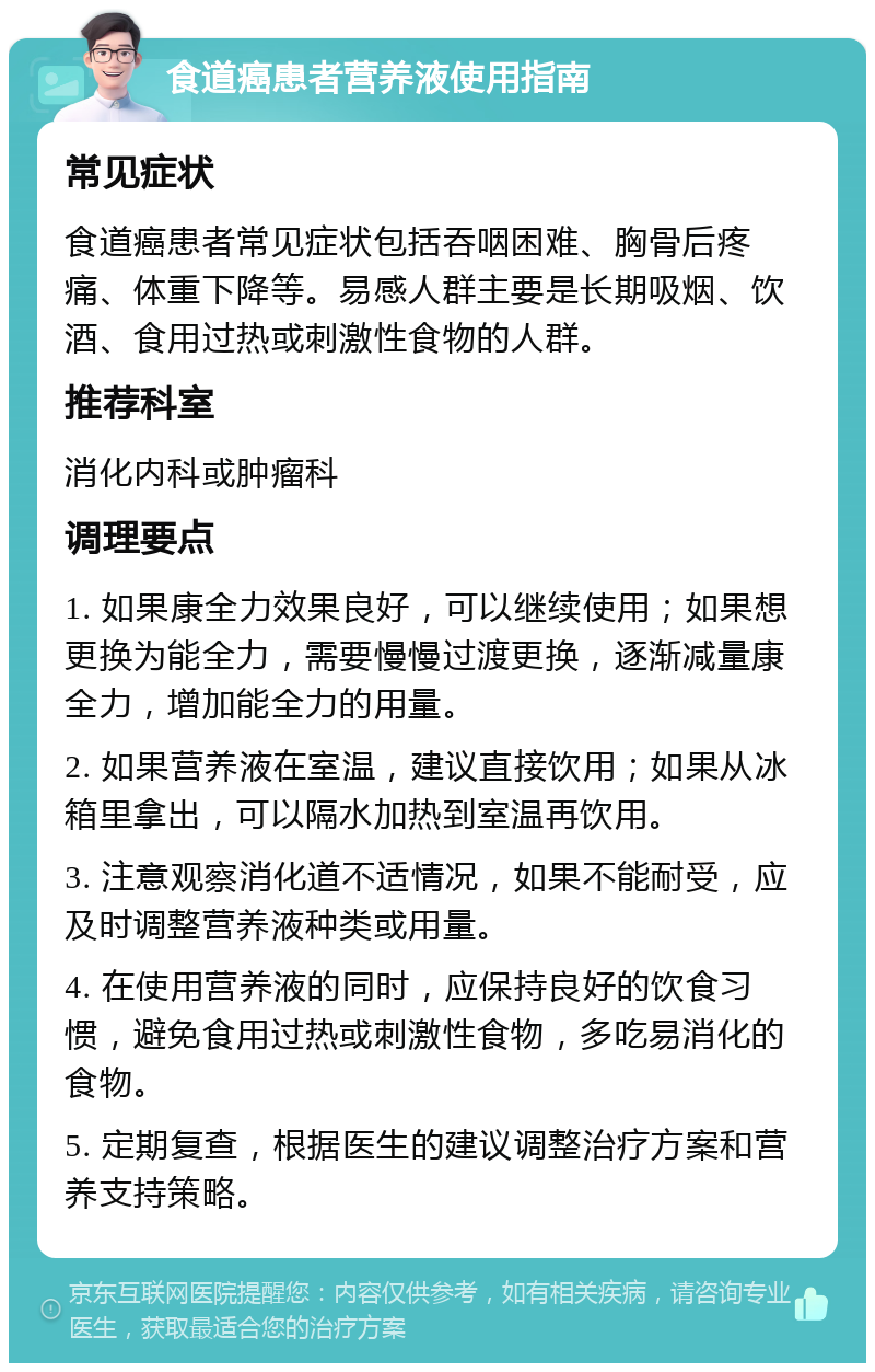 食道癌患者营养液使用指南 常见症状 食道癌患者常见症状包括吞咽困难、胸骨后疼痛、体重下降等。易感人群主要是长期吸烟、饮酒、食用过热或刺激性食物的人群。 推荐科室 消化内科或肿瘤科 调理要点 1. 如果康全力效果良好，可以继续使用；如果想更换为能全力，需要慢慢过渡更换，逐渐减量康全力，增加能全力的用量。 2. 如果营养液在室温，建议直接饮用；如果从冰箱里拿出，可以隔水加热到室温再饮用。 3. 注意观察消化道不适情况，如果不能耐受，应及时调整营养液种类或用量。 4. 在使用营养液的同时，应保持良好的饮食习惯，避免食用过热或刺激性食物，多吃易消化的食物。 5. 定期复查，根据医生的建议调整治疗方案和营养支持策略。