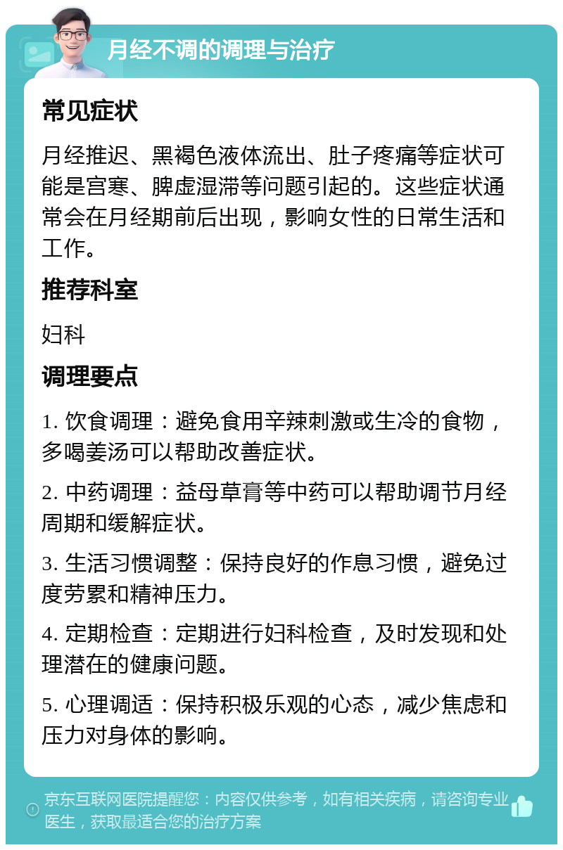 月经不调的调理与治疗 常见症状 月经推迟、黑褐色液体流出、肚子疼痛等症状可能是宫寒、脾虚湿滞等问题引起的。这些症状通常会在月经期前后出现，影响女性的日常生活和工作。 推荐科室 妇科 调理要点 1. 饮食调理：避免食用辛辣刺激或生冷的食物，多喝姜汤可以帮助改善症状。 2. 中药调理：益母草膏等中药可以帮助调节月经周期和缓解症状。 3. 生活习惯调整：保持良好的作息习惯，避免过度劳累和精神压力。 4. 定期检查：定期进行妇科检查，及时发现和处理潜在的健康问题。 5. 心理调适：保持积极乐观的心态，减少焦虑和压力对身体的影响。