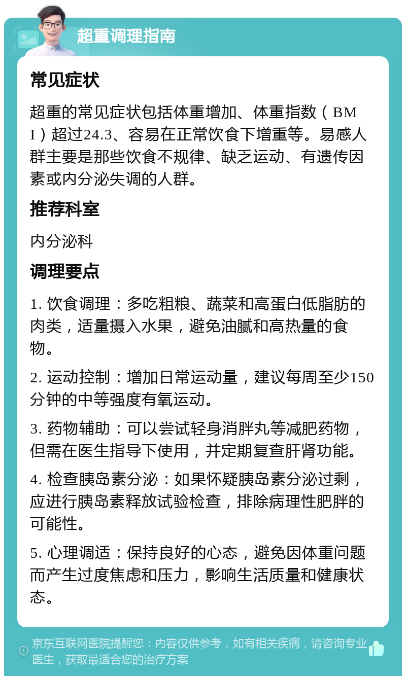 超重调理指南 常见症状 超重的常见症状包括体重增加、体重指数（BMI）超过24.3、容易在正常饮食下增重等。易感人群主要是那些饮食不规律、缺乏运动、有遗传因素或内分泌失调的人群。 推荐科室 内分泌科 调理要点 1. 饮食调理：多吃粗粮、蔬菜和高蛋白低脂肪的肉类，适量摄入水果，避免油腻和高热量的食物。 2. 运动控制：增加日常运动量，建议每周至少150分钟的中等强度有氧运动。 3. 药物辅助：可以尝试轻身消胖丸等减肥药物，但需在医生指导下使用，并定期复查肝肾功能。 4. 检查胰岛素分泌：如果怀疑胰岛素分泌过剩，应进行胰岛素释放试验检查，排除病理性肥胖的可能性。 5. 心理调适：保持良好的心态，避免因体重问题而产生过度焦虑和压力，影响生活质量和健康状态。