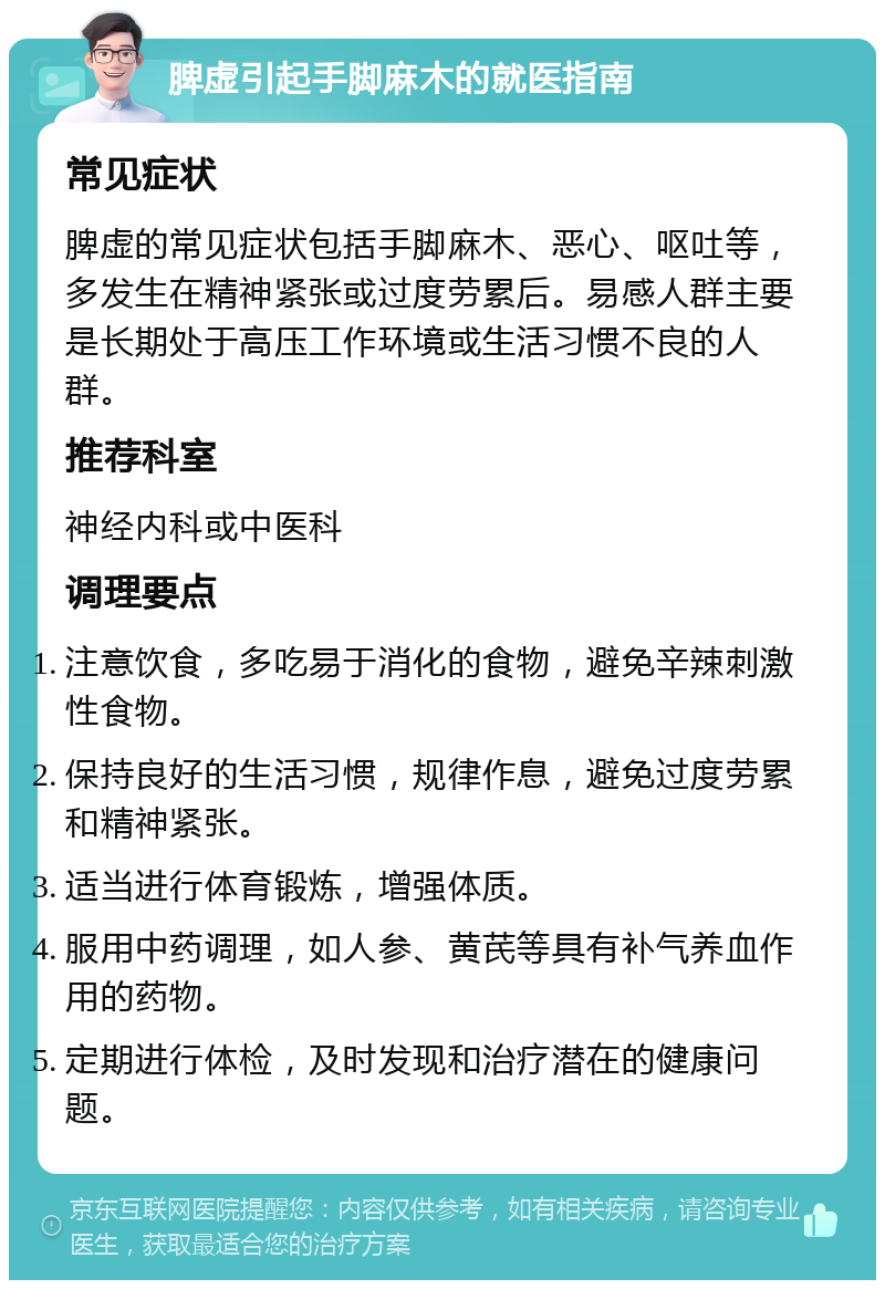 脾虚引起手脚麻木的就医指南 常见症状 脾虚的常见症状包括手脚麻木、恶心、呕吐等，多发生在精神紧张或过度劳累后。易感人群主要是长期处于高压工作环境或生活习惯不良的人群。 推荐科室 神经内科或中医科 调理要点 注意饮食，多吃易于消化的食物，避免辛辣刺激性食物。 保持良好的生活习惯，规律作息，避免过度劳累和精神紧张。 适当进行体育锻炼，增强体质。 服用中药调理，如人参、黄芪等具有补气养血作用的药物。 定期进行体检，及时发现和治疗潜在的健康问题。