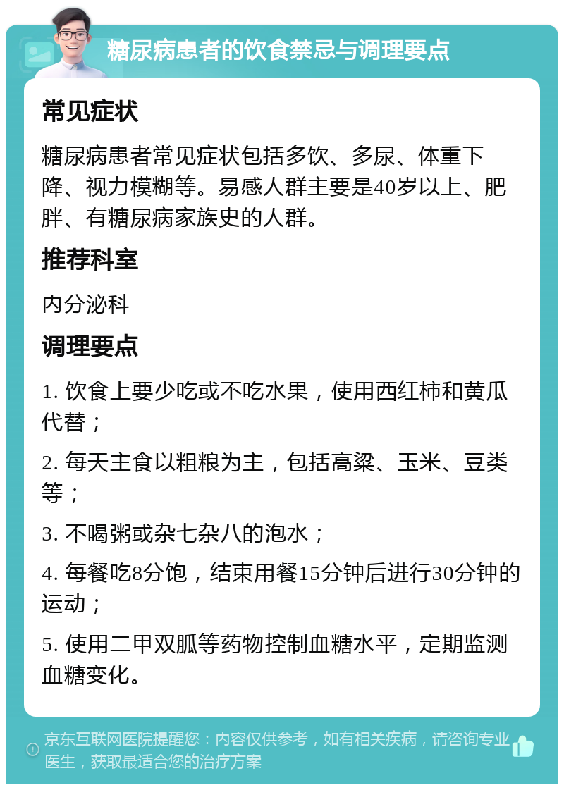 糖尿病患者的饮食禁忌与调理要点 常见症状 糖尿病患者常见症状包括多饮、多尿、体重下降、视力模糊等。易感人群主要是40岁以上、肥胖、有糖尿病家族史的人群。 推荐科室 内分泌科 调理要点 1. 饮食上要少吃或不吃水果，使用西红柿和黄瓜代替； 2. 每天主食以粗粮为主，包括高粱、玉米、豆类等； 3. 不喝粥或杂七杂八的泡水； 4. 每餐吃8分饱，结束用餐15分钟后进行30分钟的运动； 5. 使用二甲双胍等药物控制血糖水平，定期监测血糖变化。