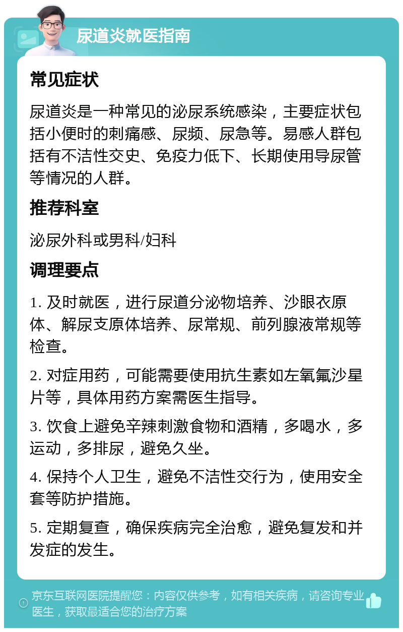 尿道炎就医指南 常见症状 尿道炎是一种常见的泌尿系统感染，主要症状包括小便时的刺痛感、尿频、尿急等。易感人群包括有不洁性交史、免疫力低下、长期使用导尿管等情况的人群。 推荐科室 泌尿外科或男科/妇科 调理要点 1. 及时就医，进行尿道分泌物培养、沙眼衣原体、解尿支原体培养、尿常规、前列腺液常规等检查。 2. 对症用药，可能需要使用抗生素如左氧氟沙星片等，具体用药方案需医生指导。 3. 饮食上避免辛辣刺激食物和酒精，多喝水，多运动，多排尿，避免久坐。 4. 保持个人卫生，避免不洁性交行为，使用安全套等防护措施。 5. 定期复查，确保疾病完全治愈，避免复发和并发症的发生。