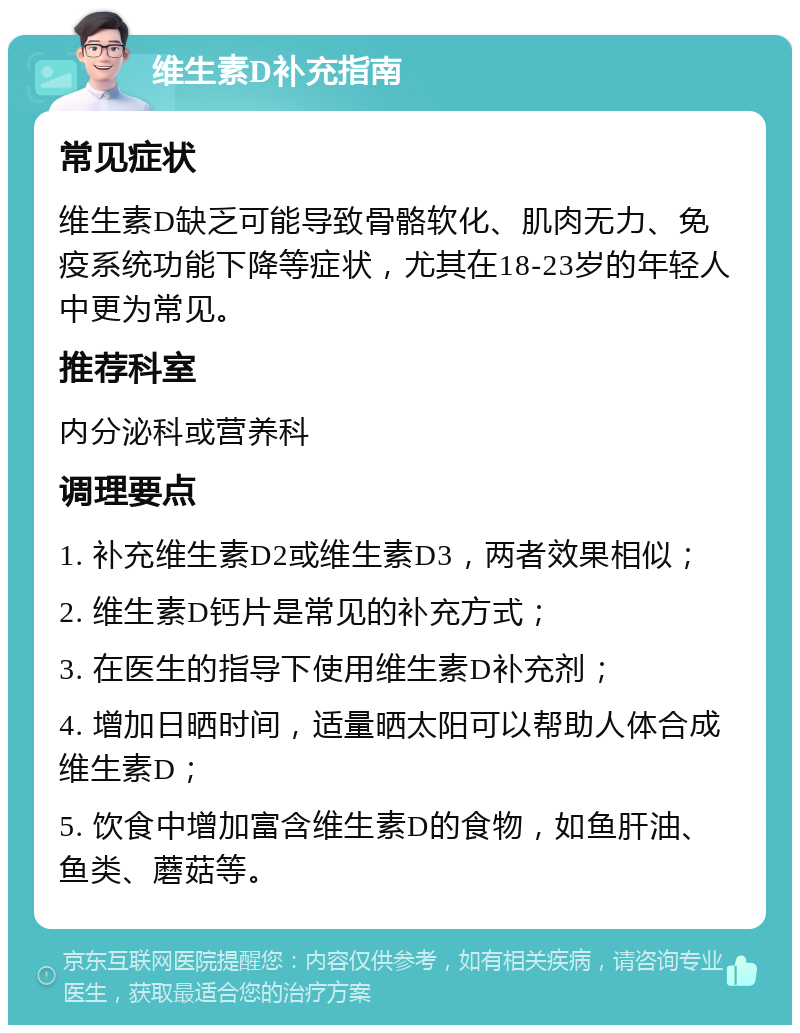 维生素D补充指南 常见症状 维生素D缺乏可能导致骨骼软化、肌肉无力、免疫系统功能下降等症状，尤其在18-23岁的年轻人中更为常见。 推荐科室 内分泌科或营养科 调理要点 1. 补充维生素D2或维生素D3，两者效果相似； 2. 维生素D钙片是常见的补充方式； 3. 在医生的指导下使用维生素D补充剂； 4. 增加日晒时间，适量晒太阳可以帮助人体合成维生素D； 5. 饮食中增加富含维生素D的食物，如鱼肝油、鱼类、蘑菇等。