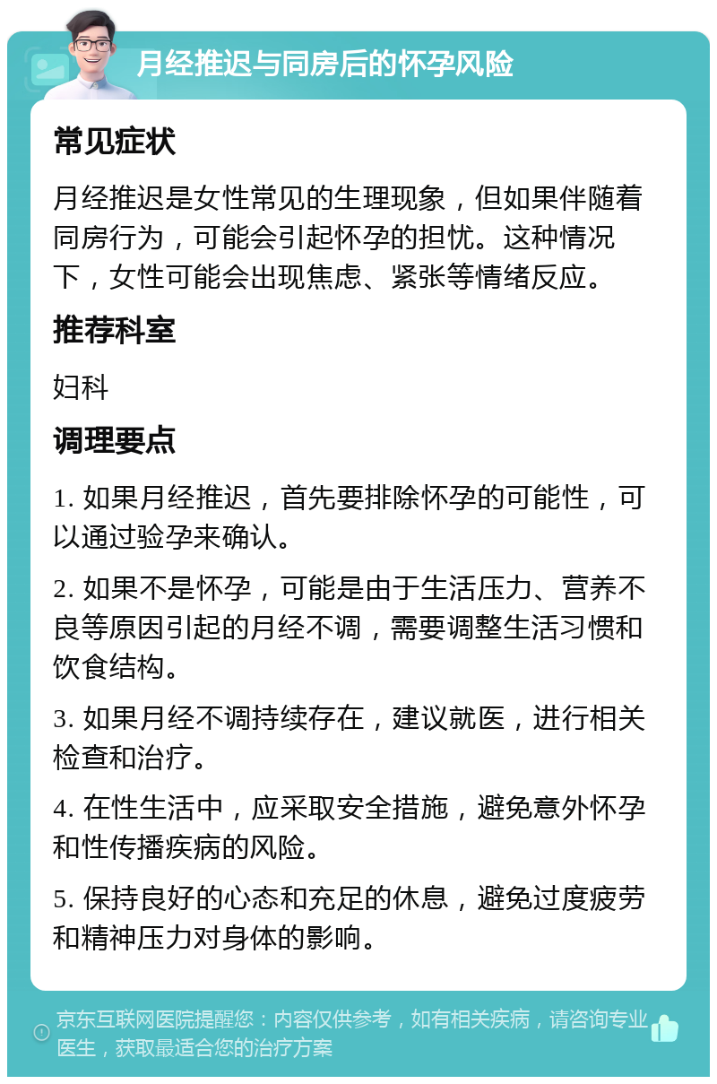 月经推迟与同房后的怀孕风险 常见症状 月经推迟是女性常见的生理现象，但如果伴随着同房行为，可能会引起怀孕的担忧。这种情况下，女性可能会出现焦虑、紧张等情绪反应。 推荐科室 妇科 调理要点 1. 如果月经推迟，首先要排除怀孕的可能性，可以通过验孕来确认。 2. 如果不是怀孕，可能是由于生活压力、营养不良等原因引起的月经不调，需要调整生活习惯和饮食结构。 3. 如果月经不调持续存在，建议就医，进行相关检查和治疗。 4. 在性生活中，应采取安全措施，避免意外怀孕和性传播疾病的风险。 5. 保持良好的心态和充足的休息，避免过度疲劳和精神压力对身体的影响。