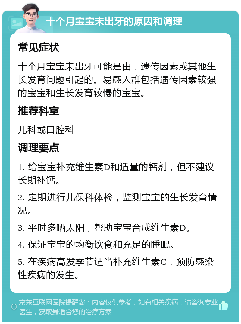 十个月宝宝未出牙的原因和调理 常见症状 十个月宝宝未出牙可能是由于遗传因素或其他生长发育问题引起的。易感人群包括遗传因素较强的宝宝和生长发育较慢的宝宝。 推荐科室 儿科或口腔科 调理要点 1. 给宝宝补充维生素D和适量的钙剂，但不建议长期补钙。 2. 定期进行儿保科体检，监测宝宝的生长发育情况。 3. 平时多晒太阳，帮助宝宝合成维生素D。 4. 保证宝宝的均衡饮食和充足的睡眠。 5. 在疾病高发季节适当补充维生素C，预防感染性疾病的发生。