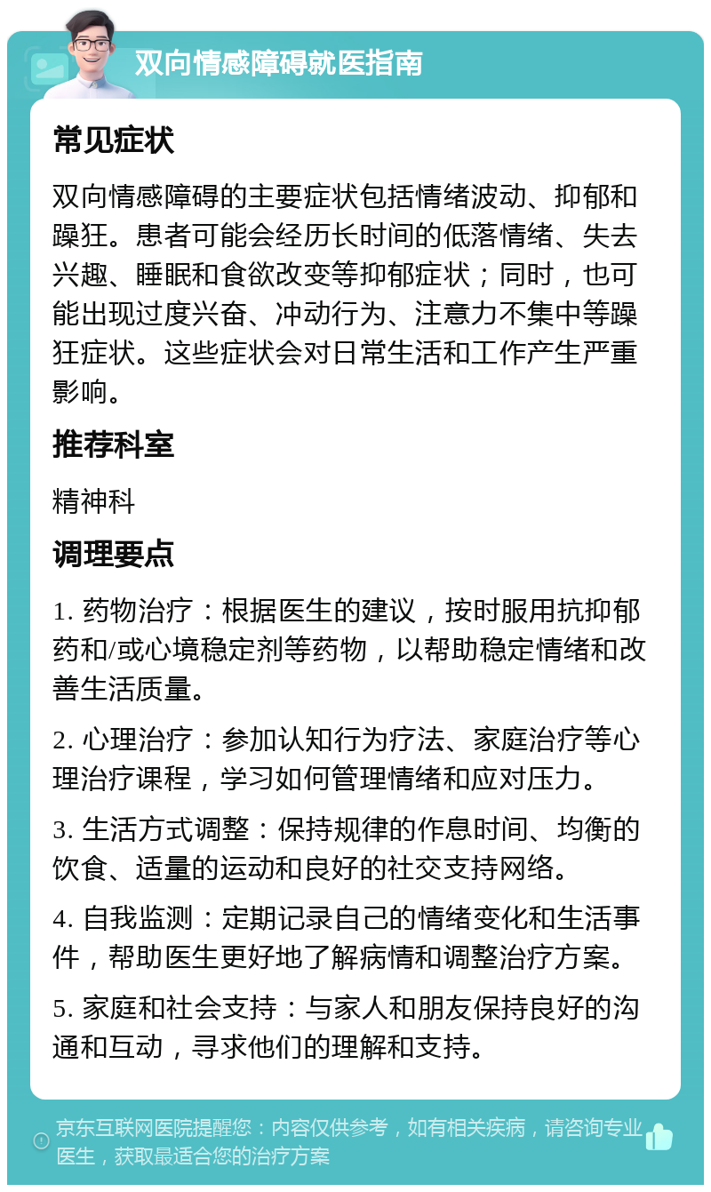 双向情感障碍就医指南 常见症状 双向情感障碍的主要症状包括情绪波动、抑郁和躁狂。患者可能会经历长时间的低落情绪、失去兴趣、睡眠和食欲改变等抑郁症状；同时，也可能出现过度兴奋、冲动行为、注意力不集中等躁狂症状。这些症状会对日常生活和工作产生严重影响。 推荐科室 精神科 调理要点 1. 药物治疗：根据医生的建议，按时服用抗抑郁药和/或心境稳定剂等药物，以帮助稳定情绪和改善生活质量。 2. 心理治疗：参加认知行为疗法、家庭治疗等心理治疗课程，学习如何管理情绪和应对压力。 3. 生活方式调整：保持规律的作息时间、均衡的饮食、适量的运动和良好的社交支持网络。 4. 自我监测：定期记录自己的情绪变化和生活事件，帮助医生更好地了解病情和调整治疗方案。 5. 家庭和社会支持：与家人和朋友保持良好的沟通和互动，寻求他们的理解和支持。