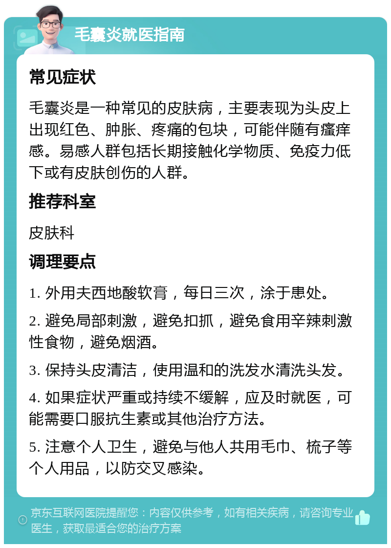 毛囊炎就医指南 常见症状 毛囊炎是一种常见的皮肤病，主要表现为头皮上出现红色、肿胀、疼痛的包块，可能伴随有瘙痒感。易感人群包括长期接触化学物质、免疫力低下或有皮肤创伤的人群。 推荐科室 皮肤科 调理要点 1. 外用夫西地酸软膏，每日三次，涂于患处。 2. 避免局部刺激，避免扣抓，避免食用辛辣刺激性食物，避免烟酒。 3. 保持头皮清洁，使用温和的洗发水清洗头发。 4. 如果症状严重或持续不缓解，应及时就医，可能需要口服抗生素或其他治疗方法。 5. 注意个人卫生，避免与他人共用毛巾、梳子等个人用品，以防交叉感染。