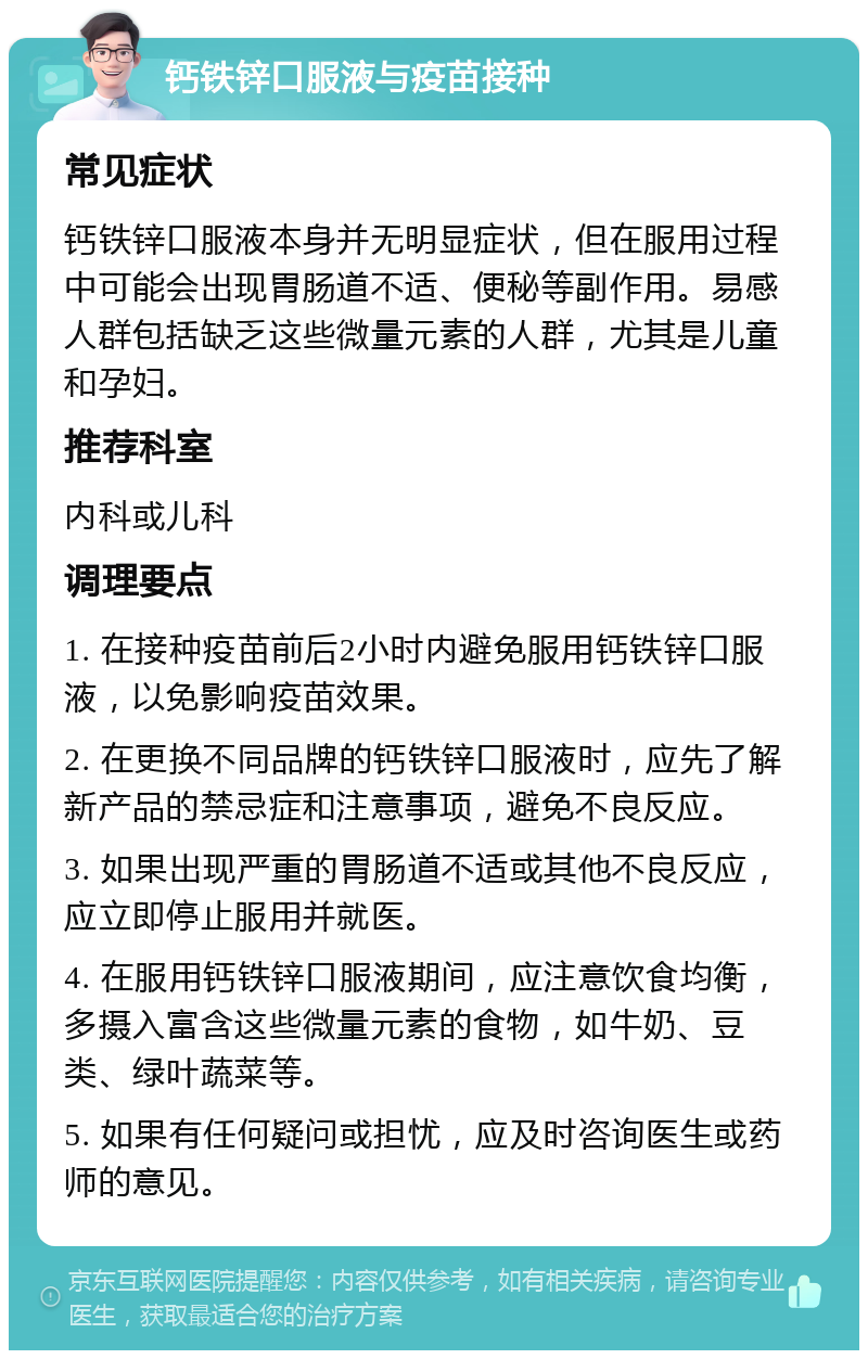 钙铁锌口服液与疫苗接种 常见症状 钙铁锌口服液本身并无明显症状，但在服用过程中可能会出现胃肠道不适、便秘等副作用。易感人群包括缺乏这些微量元素的人群，尤其是儿童和孕妇。 推荐科室 内科或儿科 调理要点 1. 在接种疫苗前后2小时内避免服用钙铁锌口服液，以免影响疫苗效果。 2. 在更换不同品牌的钙铁锌口服液时，应先了解新产品的禁忌症和注意事项，避免不良反应。 3. 如果出现严重的胃肠道不适或其他不良反应，应立即停止服用并就医。 4. 在服用钙铁锌口服液期间，应注意饮食均衡，多摄入富含这些微量元素的食物，如牛奶、豆类、绿叶蔬菜等。 5. 如果有任何疑问或担忧，应及时咨询医生或药师的意见。