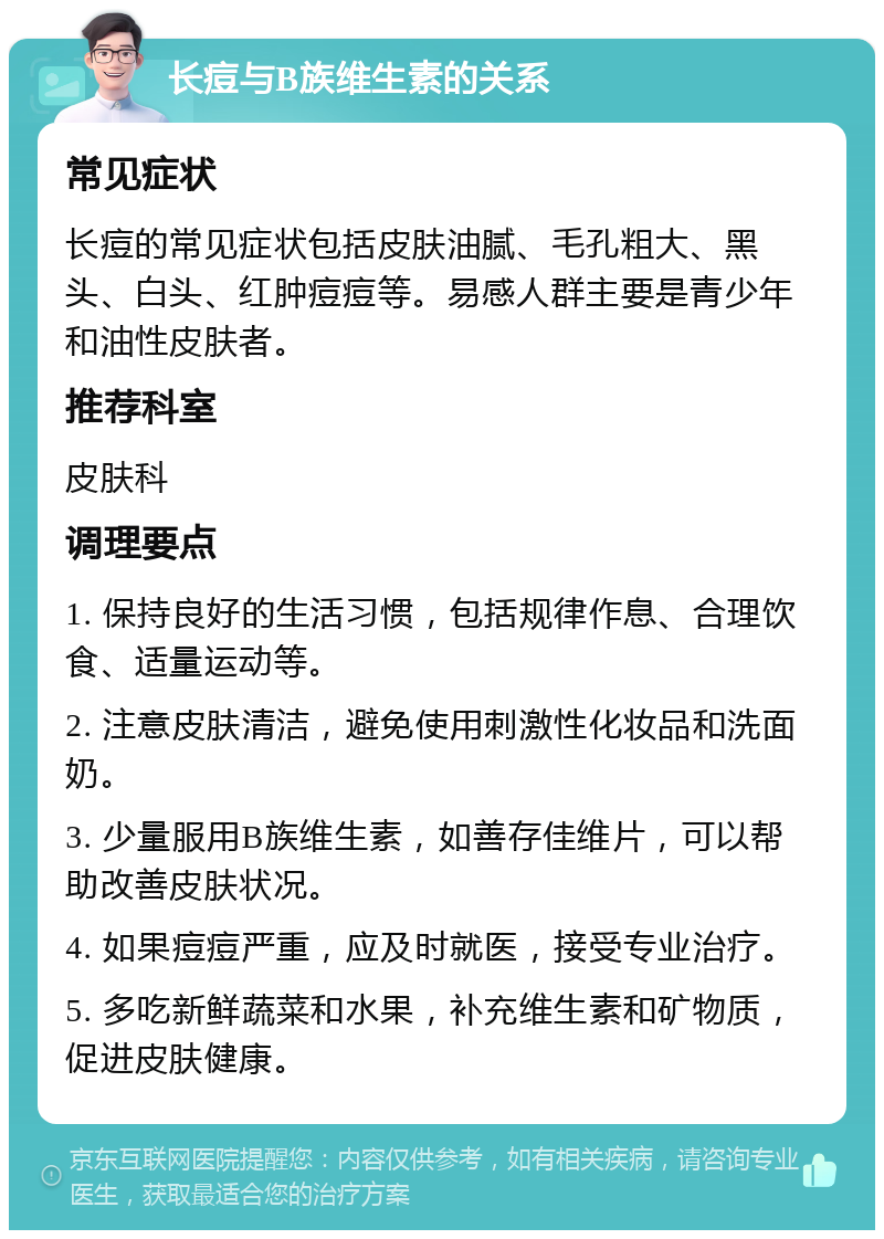 长痘与B族维生素的关系 常见症状 长痘的常见症状包括皮肤油腻、毛孔粗大、黑头、白头、红肿痘痘等。易感人群主要是青少年和油性皮肤者。 推荐科室 皮肤科 调理要点 1. 保持良好的生活习惯，包括规律作息、合理饮食、适量运动等。 2. 注意皮肤清洁，避免使用刺激性化妆品和洗面奶。 3. 少量服用B族维生素，如善存佳维片，可以帮助改善皮肤状况。 4. 如果痘痘严重，应及时就医，接受专业治疗。 5. 多吃新鲜蔬菜和水果，补充维生素和矿物质，促进皮肤健康。