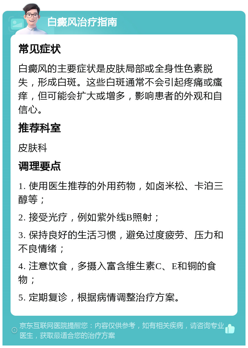 白癜风治疗指南 常见症状 白癜风的主要症状是皮肤局部或全身性色素脱失，形成白斑。这些白斑通常不会引起疼痛或瘙痒，但可能会扩大或增多，影响患者的外观和自信心。 推荐科室 皮肤科 调理要点 1. 使用医生推荐的外用药物，如卤米松、卡泊三醇等； 2. 接受光疗，例如紫外线B照射； 3. 保持良好的生活习惯，避免过度疲劳、压力和不良情绪； 4. 注意饮食，多摄入富含维生素C、E和铜的食物； 5. 定期复诊，根据病情调整治疗方案。