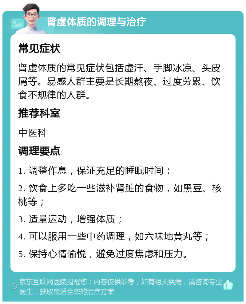 肾虚体质的调理与治疗 常见症状 肾虚体质的常见症状包括虚汗、手脚冰凉、头皮屑等。易感人群主要是长期熬夜、过度劳累、饮食不规律的人群。 推荐科室 中医科 调理要点 1. 调整作息，保证充足的睡眠时间； 2. 饮食上多吃一些滋补肾脏的食物，如黑豆、核桃等； 3. 适量运动，增强体质； 4. 可以服用一些中药调理，如六味地黄丸等； 5. 保持心情愉悦，避免过度焦虑和压力。