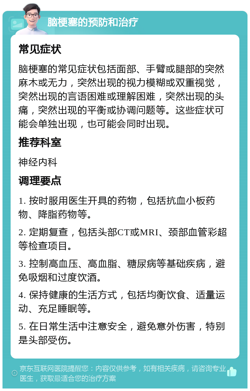 脑梗塞的预防和治疗 常见症状 脑梗塞的常见症状包括面部、手臂或腿部的突然麻木或无力，突然出现的视力模糊或双重视觉，突然出现的言语困难或理解困难，突然出现的头痛，突然出现的平衡或协调问题等。这些症状可能会单独出现，也可能会同时出现。 推荐科室 神经内科 调理要点 1. 按时服用医生开具的药物，包括抗血小板药物、降脂药物等。 2. 定期复查，包括头部CT或MRI、颈部血管彩超等检查项目。 3. 控制高血压、高血脂、糖尿病等基础疾病，避免吸烟和过度饮酒。 4. 保持健康的生活方式，包括均衡饮食、适量运动、充足睡眠等。 5. 在日常生活中注意安全，避免意外伤害，特别是头部受伤。