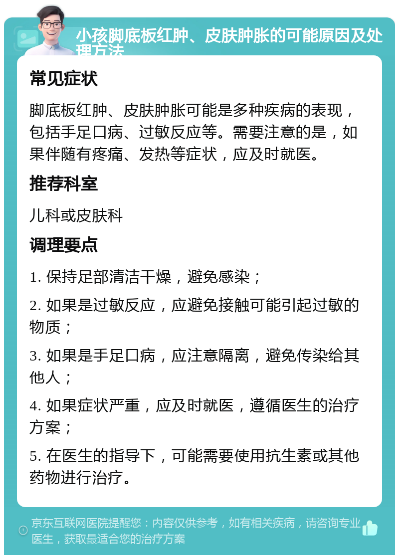 小孩脚底板红肿、皮肤肿胀的可能原因及处理方法 常见症状 脚底板红肿、皮肤肿胀可能是多种疾病的表现，包括手足口病、过敏反应等。需要注意的是，如果伴随有疼痛、发热等症状，应及时就医。 推荐科室 儿科或皮肤科 调理要点 1. 保持足部清洁干燥，避免感染； 2. 如果是过敏反应，应避免接触可能引起过敏的物质； 3. 如果是手足口病，应注意隔离，避免传染给其他人； 4. 如果症状严重，应及时就医，遵循医生的治疗方案； 5. 在医生的指导下，可能需要使用抗生素或其他药物进行治疗。