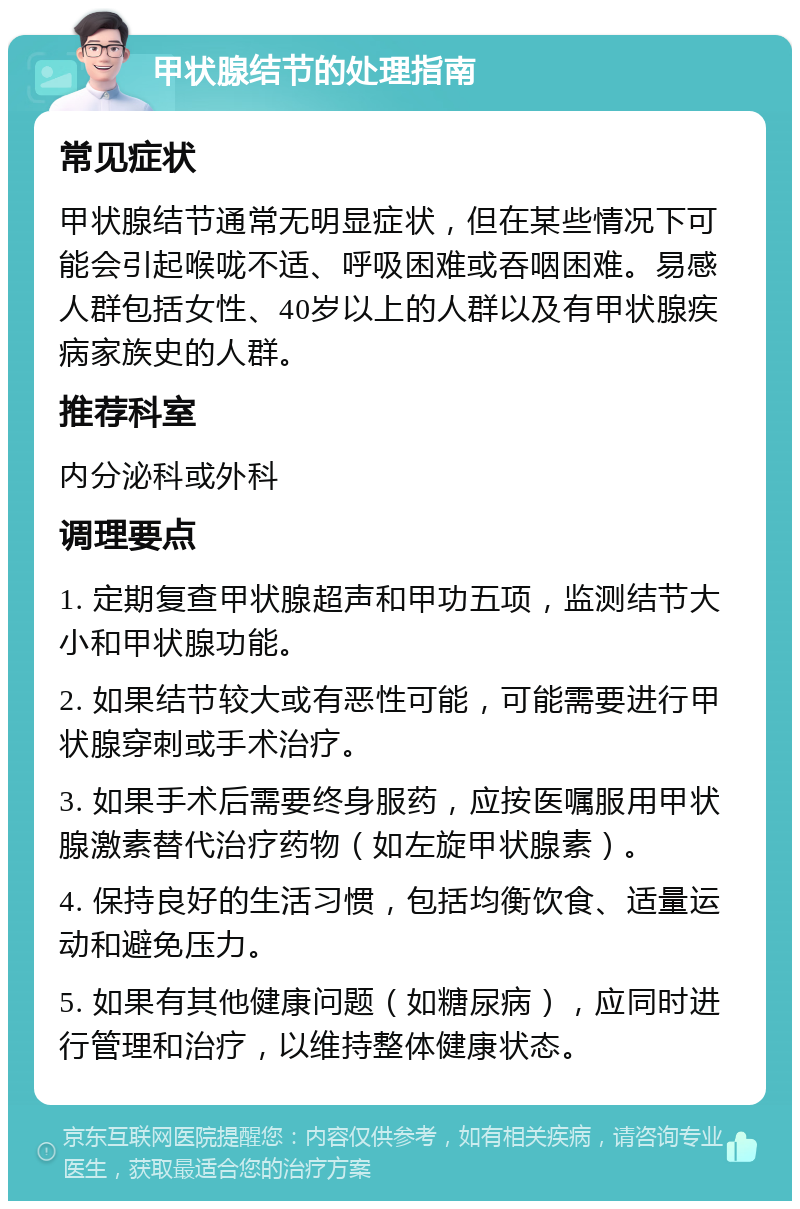 甲状腺结节的处理指南 常见症状 甲状腺结节通常无明显症状，但在某些情况下可能会引起喉咙不适、呼吸困难或吞咽困难。易感人群包括女性、40岁以上的人群以及有甲状腺疾病家族史的人群。 推荐科室 内分泌科或外科 调理要点 1. 定期复查甲状腺超声和甲功五项，监测结节大小和甲状腺功能。 2. 如果结节较大或有恶性可能，可能需要进行甲状腺穿刺或手术治疗。 3. 如果手术后需要终身服药，应按医嘱服用甲状腺激素替代治疗药物（如左旋甲状腺素）。 4. 保持良好的生活习惯，包括均衡饮食、适量运动和避免压力。 5. 如果有其他健康问题（如糖尿病），应同时进行管理和治疗，以维持整体健康状态。