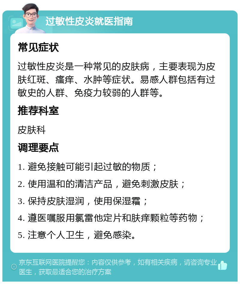 过敏性皮炎就医指南 常见症状 过敏性皮炎是一种常见的皮肤病，主要表现为皮肤红斑、瘙痒、水肿等症状。易感人群包括有过敏史的人群、免疫力较弱的人群等。 推荐科室 皮肤科 调理要点 1. 避免接触可能引起过敏的物质； 2. 使用温和的清洁产品，避免刺激皮肤； 3. 保持皮肤湿润，使用保湿霜； 4. 遵医嘱服用氯雷他定片和肤痒颗粒等药物； 5. 注意个人卫生，避免感染。