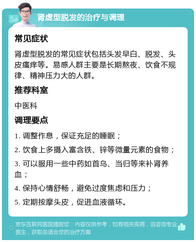 肾虚型脱发的治疗与调理 常见症状 肾虚型脱发的常见症状包括头发早白、脱发、头皮瘙痒等。易感人群主要是长期熬夜、饮食不规律、精神压力大的人群。 推荐科室 中医科 调理要点 1. 调整作息，保证充足的睡眠； 2. 饮食上多摄入富含铁、锌等微量元素的食物； 3. 可以服用一些中药如首乌、当归等来补肾养血； 4. 保持心情舒畅，避免过度焦虑和压力； 5. 定期按摩头皮，促进血液循环。