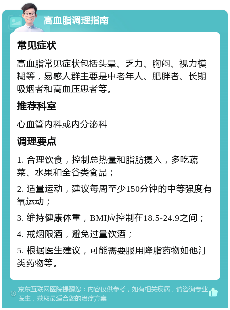 高血脂调理指南 常见症状 高血脂常见症状包括头晕、乏力、胸闷、视力模糊等，易感人群主要是中老年人、肥胖者、长期吸烟者和高血压患者等。 推荐科室 心血管内科或内分泌科 调理要点 1. 合理饮食，控制总热量和脂肪摄入，多吃蔬菜、水果和全谷类食品； 2. 适量运动，建议每周至少150分钟的中等强度有氧运动； 3. 维持健康体重，BMI应控制在18.5-24.9之间； 4. 戒烟限酒，避免过量饮酒； 5. 根据医生建议，可能需要服用降脂药物如他汀类药物等。