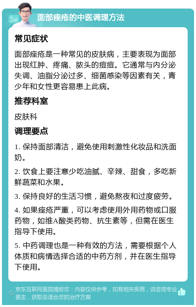 面部痤疮的中医调理方法 常见症状 面部痤疮是一种常见的皮肤病，主要表现为面部出现红肿、疼痛、脓头的痘痘。它通常与内分泌失调、油脂分泌过多、细菌感染等因素有关，青少年和女性更容易患上此病。 推荐科室 皮肤科 调理要点 1. 保持面部清洁，避免使用刺激性化妆品和洗面奶。 2. 饮食上要注意少吃油腻、辛辣、甜食，多吃新鲜蔬菜和水果。 3. 保持良好的生活习惯，避免熬夜和过度疲劳。 4. 如果痤疮严重，可以考虑使用外用药物或口服药物，如维A酸类药物、抗生素等，但需在医生指导下使用。 5. 中药调理也是一种有效的方法，需要根据个人体质和病情选择合适的中药方剂，并在医生指导下使用。