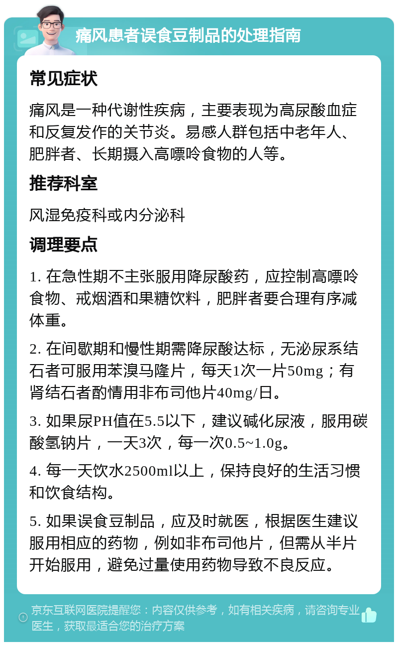 痛风患者误食豆制品的处理指南 常见症状 痛风是一种代谢性疾病，主要表现为高尿酸血症和反复发作的关节炎。易感人群包括中老年人、肥胖者、长期摄入高嘌呤食物的人等。 推荐科室 风湿免疫科或内分泌科 调理要点 1. 在急性期不主张服用降尿酸药，应控制高嘌呤食物、戒烟酒和果糖饮料，肥胖者要合理有序减体重。 2. 在间歇期和慢性期需降尿酸达标，无泌尿系结石者可服用苯溴马隆片，每天1次一片50mg；有肾结石者酌情用非布司他片40mg/日。 3. 如果尿PH值在5.5以下，建议碱化尿液，服用碳酸氢钠片，一天3次，每一次0.5~1.0g。 4. 每一天饮水2500ml以上，保持良好的生活习惯和饮食结构。 5. 如果误食豆制品，应及时就医，根据医生建议服用相应的药物，例如非布司他片，但需从半片开始服用，避免过量使用药物导致不良反应。