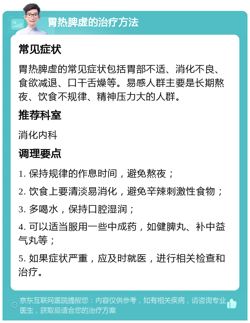 胃热脾虚的治疗方法 常见症状 胃热脾虚的常见症状包括胃部不适、消化不良、食欲减退、口干舌燥等。易感人群主要是长期熬夜、饮食不规律、精神压力大的人群。 推荐科室 消化内科 调理要点 1. 保持规律的作息时间，避免熬夜； 2. 饮食上要清淡易消化，避免辛辣刺激性食物； 3. 多喝水，保持口腔湿润； 4. 可以适当服用一些中成药，如健脾丸、补中益气丸等； 5. 如果症状严重，应及时就医，进行相关检查和治疗。