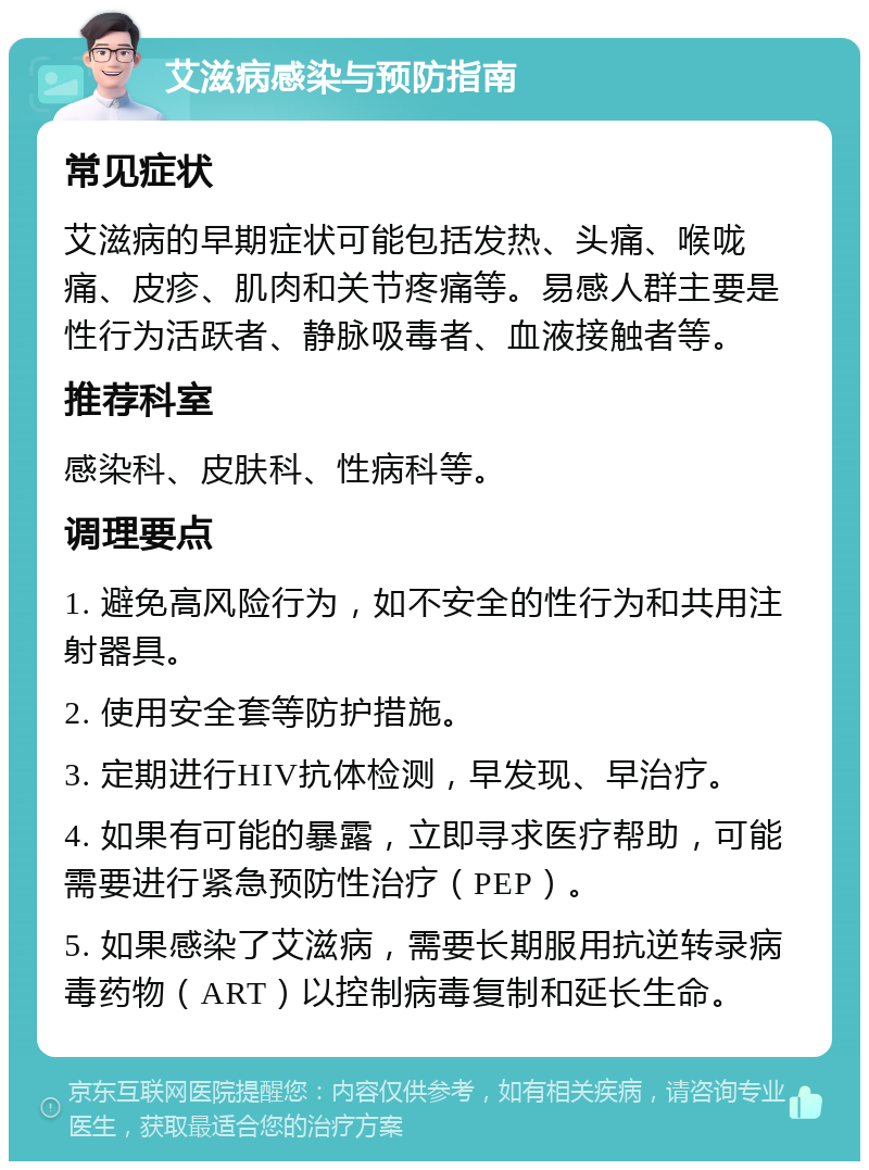 艾滋病感染与预防指南 常见症状 艾滋病的早期症状可能包括发热、头痛、喉咙痛、皮疹、肌肉和关节疼痛等。易感人群主要是性行为活跃者、静脉吸毒者、血液接触者等。 推荐科室 感染科、皮肤科、性病科等。 调理要点 1. 避免高风险行为，如不安全的性行为和共用注射器具。 2. 使用安全套等防护措施。 3. 定期进行HIV抗体检测，早发现、早治疗。 4. 如果有可能的暴露，立即寻求医疗帮助，可能需要进行紧急预防性治疗（PEP）。 5. 如果感染了艾滋病，需要长期服用抗逆转录病毒药物（ART）以控制病毒复制和延长生命。