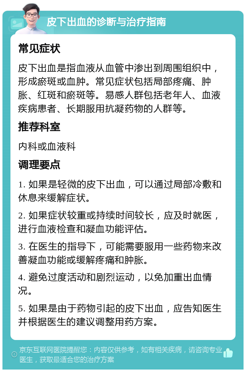 皮下出血的诊断与治疗指南 常见症状 皮下出血是指血液从血管中渗出到周围组织中，形成瘀斑或血肿。常见症状包括局部疼痛、肿胀、红斑和瘀斑等。易感人群包括老年人、血液疾病患者、长期服用抗凝药物的人群等。 推荐科室 内科或血液科 调理要点 1. 如果是轻微的皮下出血，可以通过局部冷敷和休息来缓解症状。 2. 如果症状较重或持续时间较长，应及时就医，进行血液检查和凝血功能评估。 3. 在医生的指导下，可能需要服用一些药物来改善凝血功能或缓解疼痛和肿胀。 4. 避免过度活动和剧烈运动，以免加重出血情况。 5. 如果是由于药物引起的皮下出血，应告知医生并根据医生的建议调整用药方案。