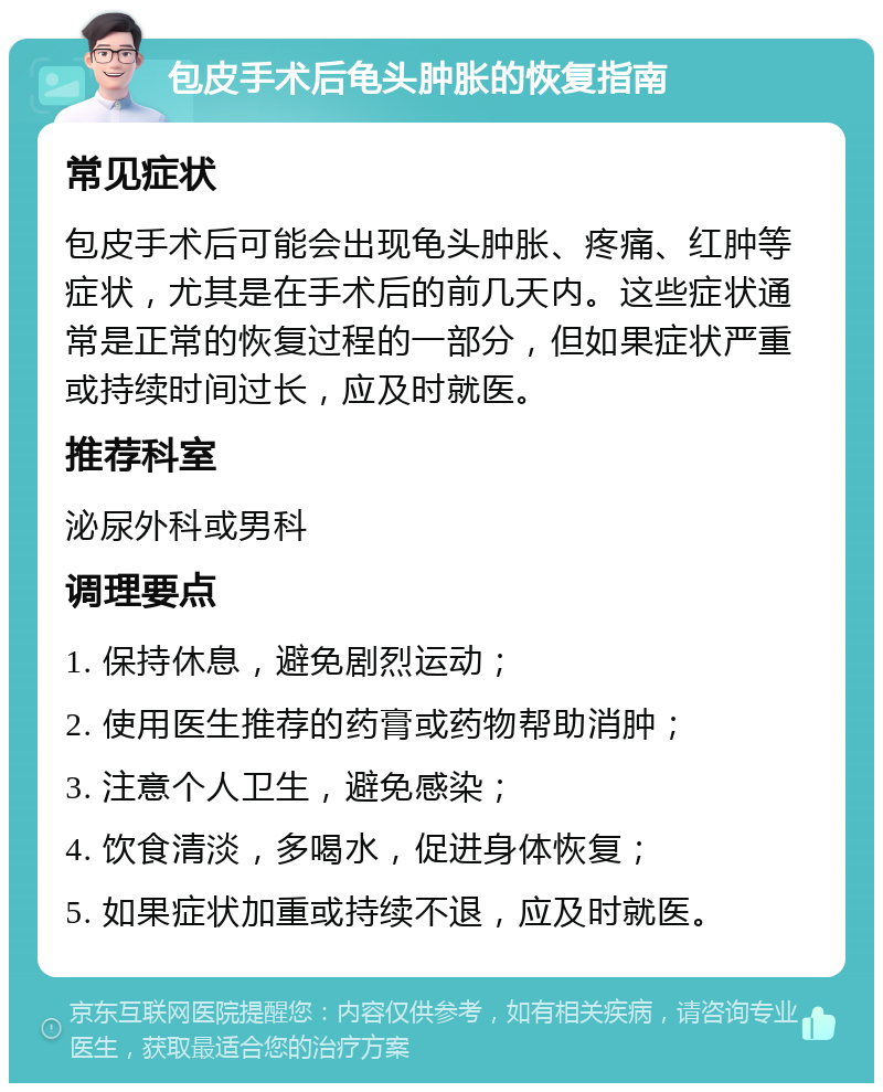 包皮手术后龟头肿胀的恢复指南 常见症状 包皮手术后可能会出现龟头肿胀、疼痛、红肿等症状，尤其是在手术后的前几天内。这些症状通常是正常的恢复过程的一部分，但如果症状严重或持续时间过长，应及时就医。 推荐科室 泌尿外科或男科 调理要点 1. 保持休息，避免剧烈运动； 2. 使用医生推荐的药膏或药物帮助消肿； 3. 注意个人卫生，避免感染； 4. 饮食清淡，多喝水，促进身体恢复； 5. 如果症状加重或持续不退，应及时就医。