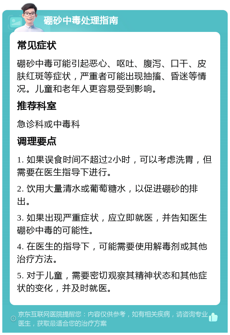 硼砂中毒处理指南 常见症状 硼砂中毒可能引起恶心、呕吐、腹泻、口干、皮肤红斑等症状，严重者可能出现抽搐、昏迷等情况。儿童和老年人更容易受到影响。 推荐科室 急诊科或中毒科 调理要点 1. 如果误食时间不超过2小时，可以考虑洗胃，但需要在医生指导下进行。 2. 饮用大量清水或葡萄糖水，以促进硼砂的排出。 3. 如果出现严重症状，应立即就医，并告知医生硼砂中毒的可能性。 4. 在医生的指导下，可能需要使用解毒剂或其他治疗方法。 5. 对于儿童，需要密切观察其精神状态和其他症状的变化，并及时就医。