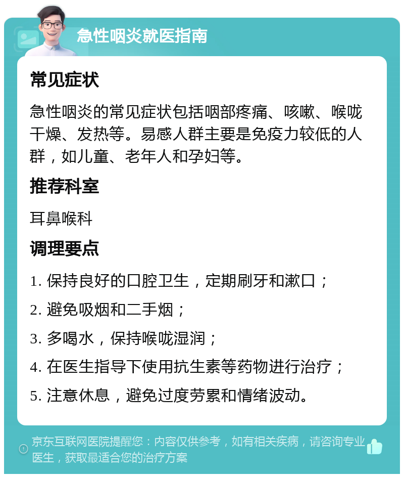 急性咽炎就医指南 常见症状 急性咽炎的常见症状包括咽部疼痛、咳嗽、喉咙干燥、发热等。易感人群主要是免疫力较低的人群，如儿童、老年人和孕妇等。 推荐科室 耳鼻喉科 调理要点 1. 保持良好的口腔卫生，定期刷牙和漱口； 2. 避免吸烟和二手烟； 3. 多喝水，保持喉咙湿润； 4. 在医生指导下使用抗生素等药物进行治疗； 5. 注意休息，避免过度劳累和情绪波动。