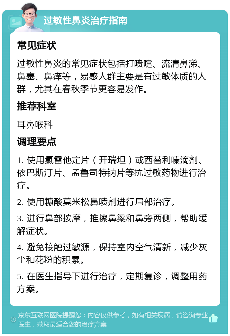 过敏性鼻炎治疗指南 常见症状 过敏性鼻炎的常见症状包括打喷嚏、流清鼻涕、鼻塞、鼻痒等，易感人群主要是有过敏体质的人群，尤其在春秋季节更容易发作。 推荐科室 耳鼻喉科 调理要点 1. 使用氯雷他定片（开瑞坦）或西替利嗪滴剂、依巴斯汀片、孟鲁司特钠片等抗过敏药物进行治疗。 2. 使用糠酸莫米松鼻喷剂进行局部治疗。 3. 进行鼻部按摩，推擦鼻梁和鼻旁两侧，帮助缓解症状。 4. 避免接触过敏源，保持室内空气清新，减少灰尘和花粉的积累。 5. 在医生指导下进行治疗，定期复诊，调整用药方案。