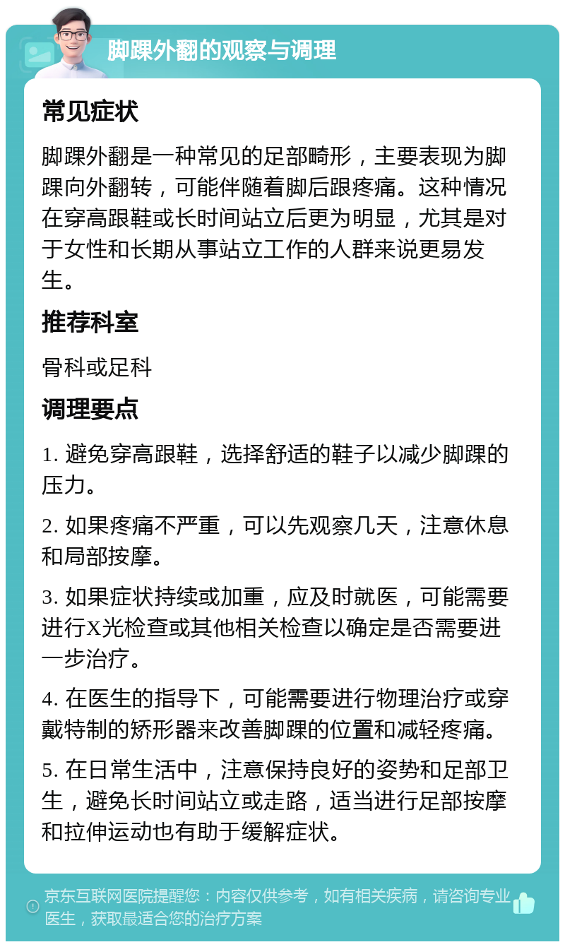 脚踝外翻的观察与调理 常见症状 脚踝外翻是一种常见的足部畸形，主要表现为脚踝向外翻转，可能伴随着脚后跟疼痛。这种情况在穿高跟鞋或长时间站立后更为明显，尤其是对于女性和长期从事站立工作的人群来说更易发生。 推荐科室 骨科或足科 调理要点 1. 避免穿高跟鞋，选择舒适的鞋子以减少脚踝的压力。 2. 如果疼痛不严重，可以先观察几天，注意休息和局部按摩。 3. 如果症状持续或加重，应及时就医，可能需要进行X光检查或其他相关检查以确定是否需要进一步治疗。 4. 在医生的指导下，可能需要进行物理治疗或穿戴特制的矫形器来改善脚踝的位置和减轻疼痛。 5. 在日常生活中，注意保持良好的姿势和足部卫生，避免长时间站立或走路，适当进行足部按摩和拉伸运动也有助于缓解症状。