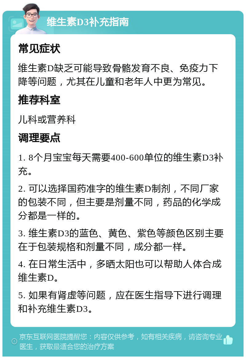 维生素D3补充指南 常见症状 维生素D缺乏可能导致骨骼发育不良、免疫力下降等问题，尤其在儿童和老年人中更为常见。 推荐科室 儿科或营养科 调理要点 1. 8个月宝宝每天需要400-600单位的维生素D3补充。 2. 可以选择国药准字的维生素D制剂，不同厂家的包装不同，但主要是剂量不同，药品的化学成分都是一样的。 3. 维生素D3的蓝色、黄色、紫色等颜色区别主要在于包装规格和剂量不同，成分都一样。 4. 在日常生活中，多晒太阳也可以帮助人体合成维生素D。 5. 如果有肾虚等问题，应在医生指导下进行调理和补充维生素D3。