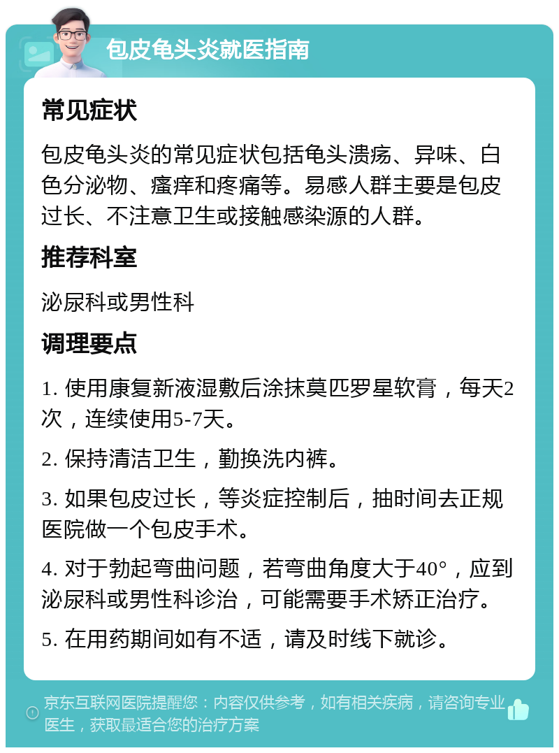 包皮龟头炎就医指南 常见症状 包皮龟头炎的常见症状包括龟头溃疡、异味、白色分泌物、瘙痒和疼痛等。易感人群主要是包皮过长、不注意卫生或接触感染源的人群。 推荐科室 泌尿科或男性科 调理要点 1. 使用康复新液湿敷后涂抹莫匹罗星软膏，每天2次，连续使用5-7天。 2. 保持清洁卫生，勤换洗内裤。 3. 如果包皮过长，等炎症控制后，抽时间去正规医院做一个包皮手术。 4. 对于勃起弯曲问题，若弯曲角度大于40°，应到泌尿科或男性科诊治，可能需要手术矫正治疗。 5. 在用药期间如有不适，请及时线下就诊。