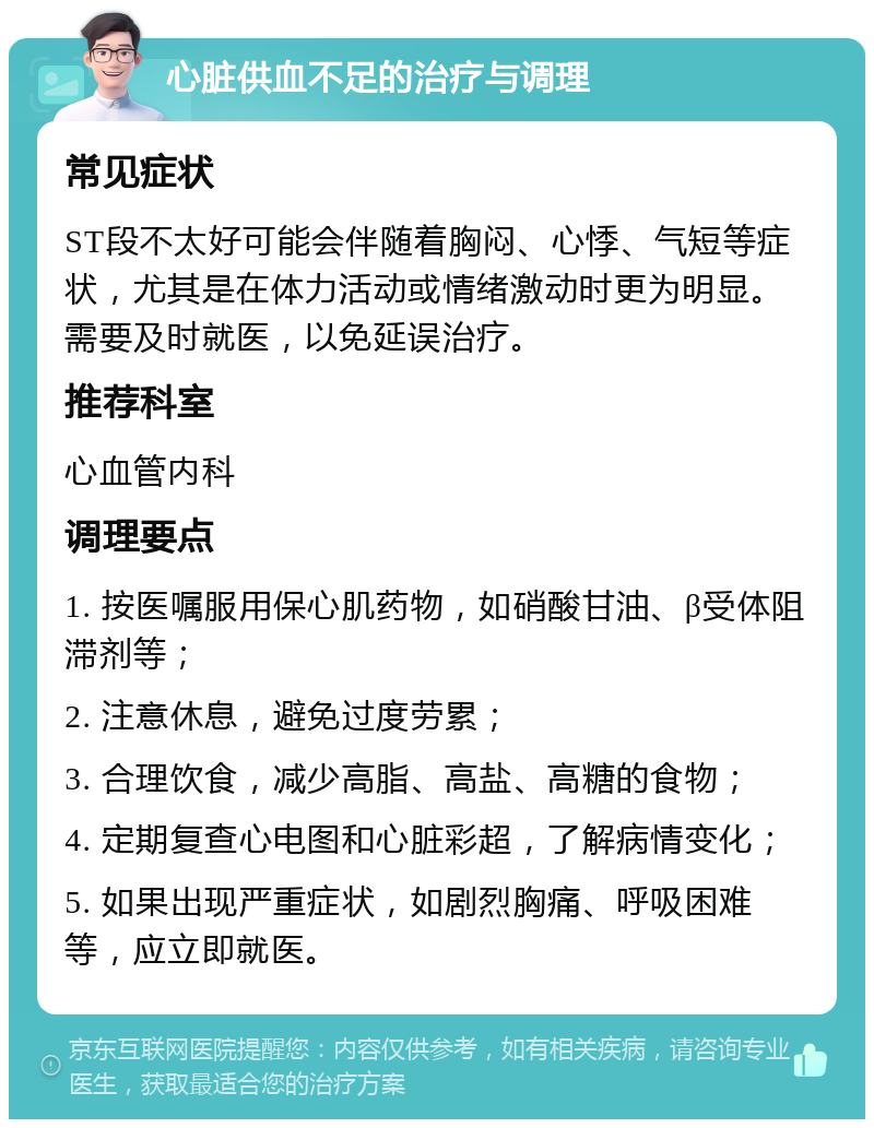 心脏供血不足的治疗与调理 常见症状 ST段不太好可能会伴随着胸闷、心悸、气短等症状，尤其是在体力活动或情绪激动时更为明显。需要及时就医，以免延误治疗。 推荐科室 心血管内科 调理要点 1. 按医嘱服用保心肌药物，如硝酸甘油、β受体阻滞剂等； 2. 注意休息，避免过度劳累； 3. 合理饮食，减少高脂、高盐、高糖的食物； 4. 定期复查心电图和心脏彩超，了解病情变化； 5. 如果出现严重症状，如剧烈胸痛、呼吸困难等，应立即就医。