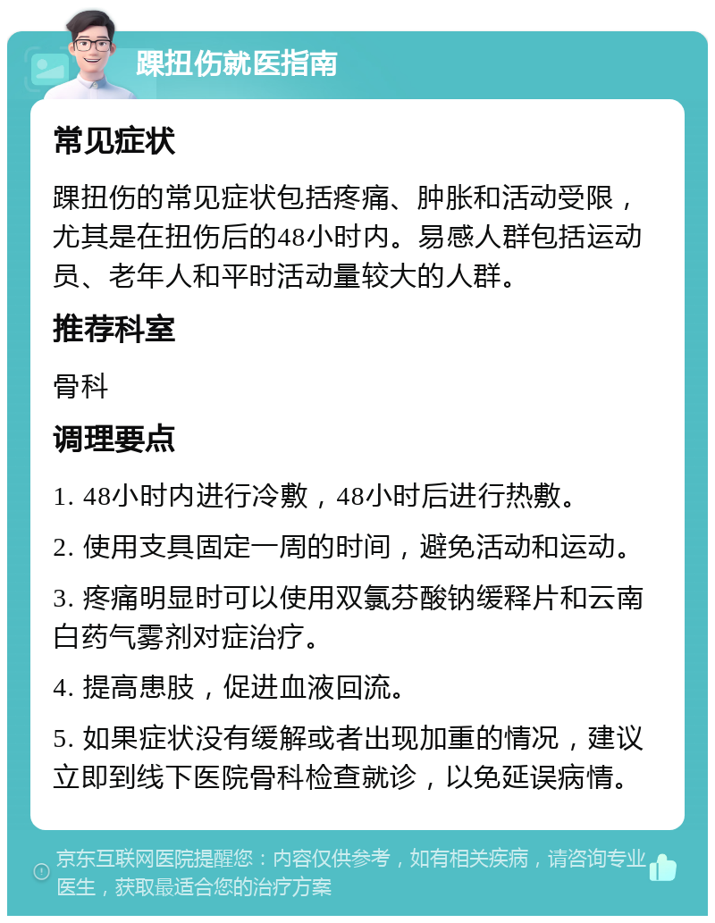 踝扭伤就医指南 常见症状 踝扭伤的常见症状包括疼痛、肿胀和活动受限，尤其是在扭伤后的48小时内。易感人群包括运动员、老年人和平时活动量较大的人群。 推荐科室 骨科 调理要点 1. 48小时内进行冷敷，48小时后进行热敷。 2. 使用支具固定一周的时间，避免活动和运动。 3. 疼痛明显时可以使用双氯芬酸钠缓释片和云南白药气雾剂对症治疗。 4. 提高患肢，促进血液回流。 5. 如果症状没有缓解或者出现加重的情况，建议立即到线下医院骨科检查就诊，以免延误病情。