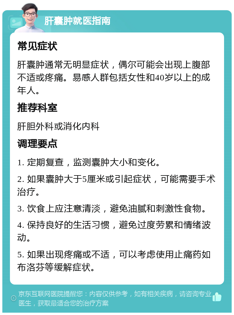 肝囊肿就医指南 常见症状 肝囊肿通常无明显症状，偶尔可能会出现上腹部不适或疼痛。易感人群包括女性和40岁以上的成年人。 推荐科室 肝胆外科或消化内科 调理要点 1. 定期复查，监测囊肿大小和变化。 2. 如果囊肿大于5厘米或引起症状，可能需要手术治疗。 3. 饮食上应注意清淡，避免油腻和刺激性食物。 4. 保持良好的生活习惯，避免过度劳累和情绪波动。 5. 如果出现疼痛或不适，可以考虑使用止痛药如布洛芬等缓解症状。