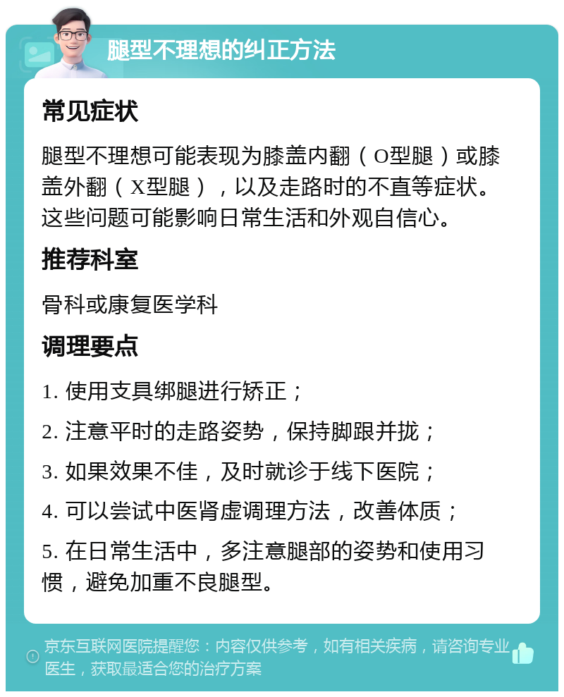 腿型不理想的纠正方法 常见症状 腿型不理想可能表现为膝盖内翻（O型腿）或膝盖外翻（X型腿），以及走路时的不直等症状。这些问题可能影响日常生活和外观自信心。 推荐科室 骨科或康复医学科 调理要点 1. 使用支具绑腿进行矫正； 2. 注意平时的走路姿势，保持脚跟并拢； 3. 如果效果不佳，及时就诊于线下医院； 4. 可以尝试中医肾虚调理方法，改善体质； 5. 在日常生活中，多注意腿部的姿势和使用习惯，避免加重不良腿型。