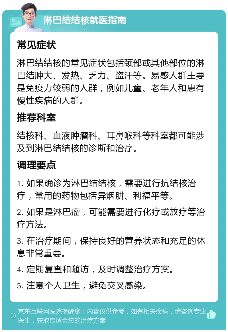 淋巴结结核就医指南 常见症状 淋巴结结核的常见症状包括颈部或其他部位的淋巴结肿大、发热、乏力、盗汗等。易感人群主要是免疫力较弱的人群，例如儿童、老年人和患有慢性疾病的人群。 推荐科室 结核科、血液肿瘤科、耳鼻喉科等科室都可能涉及到淋巴结结核的诊断和治疗。 调理要点 1. 如果确诊为淋巴结结核，需要进行抗结核治疗，常用的药物包括异烟肼、利福平等。 2. 如果是淋巴瘤，可能需要进行化疗或放疗等治疗方法。 3. 在治疗期间，保持良好的营养状态和充足的休息非常重要。 4. 定期复查和随访，及时调整治疗方案。 5. 注意个人卫生，避免交叉感染。