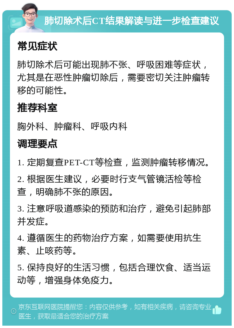 肺切除术后CT结果解读与进一步检查建议 常见症状 肺切除术后可能出现肺不张、呼吸困难等症状，尤其是在恶性肿瘤切除后，需要密切关注肿瘤转移的可能性。 推荐科室 胸外科、肿瘤科、呼吸内科 调理要点 1. 定期复查PET-CT等检查，监测肿瘤转移情况。 2. 根据医生建议，必要时行支气管镜活检等检查，明确肺不张的原因。 3. 注意呼吸道感染的预防和治疗，避免引起肺部并发症。 4. 遵循医生的药物治疗方案，如需要使用抗生素、止咳药等。 5. 保持良好的生活习惯，包括合理饮食、适当运动等，增强身体免疫力。