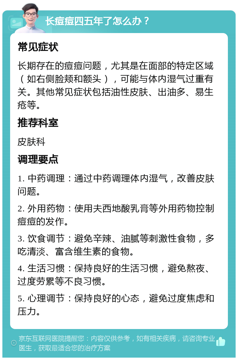 长痘痘四五年了怎么办？ 常见症状 长期存在的痘痘问题，尤其是在面部的特定区域（如右侧脸颊和额头），可能与体内湿气过重有关。其他常见症状包括油性皮肤、出油多、易生疮等。 推荐科室 皮肤科 调理要点 1. 中药调理：通过中药调理体内湿气，改善皮肤问题。 2. 外用药物：使用夫西地酸乳膏等外用药物控制痘痘的发作。 3. 饮食调节：避免辛辣、油腻等刺激性食物，多吃清淡、富含维生素的食物。 4. 生活习惯：保持良好的生活习惯，避免熬夜、过度劳累等不良习惯。 5. 心理调节：保持良好的心态，避免过度焦虑和压力。