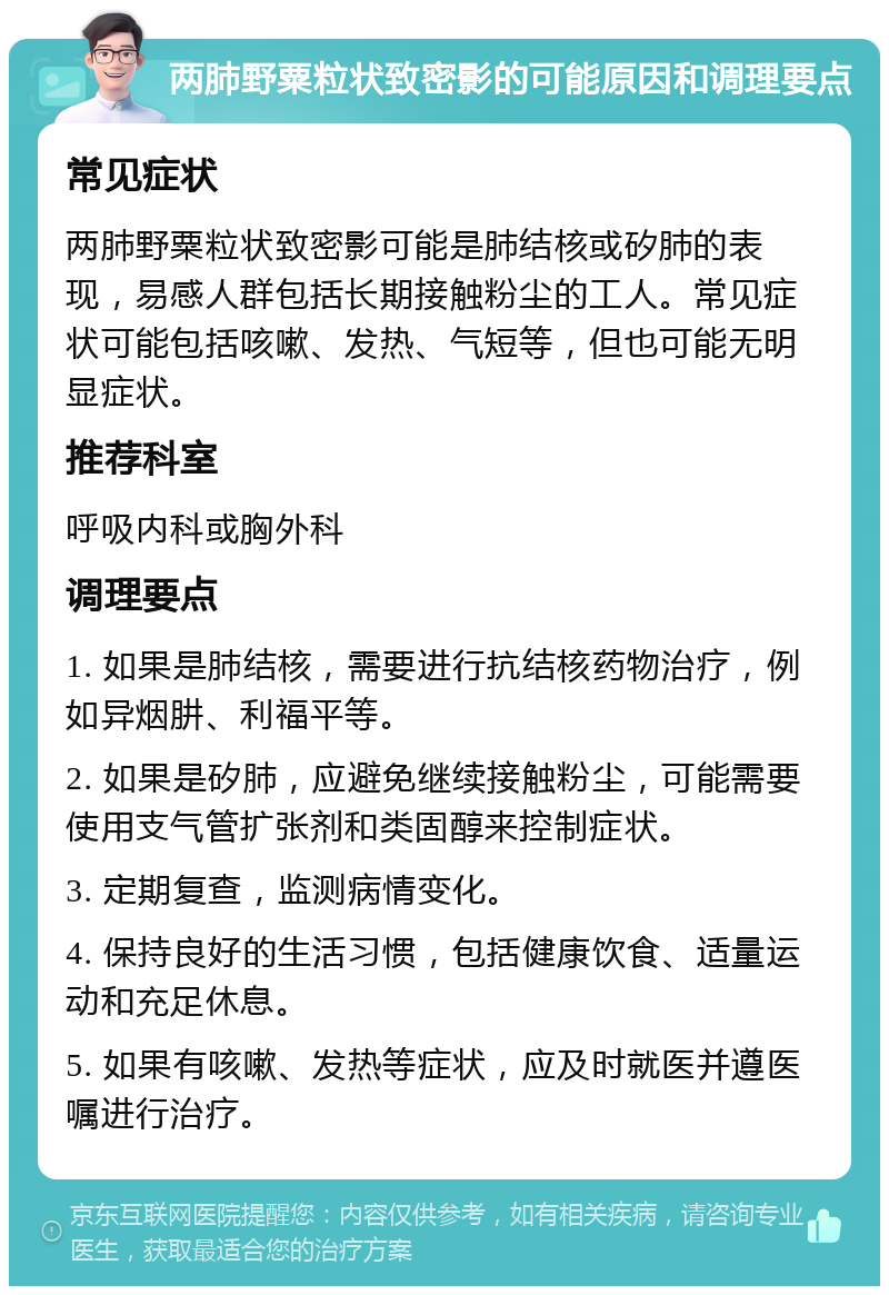 两肺野粟粒状致密影的可能原因和调理要点 常见症状 两肺野粟粒状致密影可能是肺结核或矽肺的表现，易感人群包括长期接触粉尘的工人。常见症状可能包括咳嗽、发热、气短等，但也可能无明显症状。 推荐科室 呼吸内科或胸外科 调理要点 1. 如果是肺结核，需要进行抗结核药物治疗，例如异烟肼、利福平等。 2. 如果是矽肺，应避免继续接触粉尘，可能需要使用支气管扩张剂和类固醇来控制症状。 3. 定期复查，监测病情变化。 4. 保持良好的生活习惯，包括健康饮食、适量运动和充足休息。 5. 如果有咳嗽、发热等症状，应及时就医并遵医嘱进行治疗。